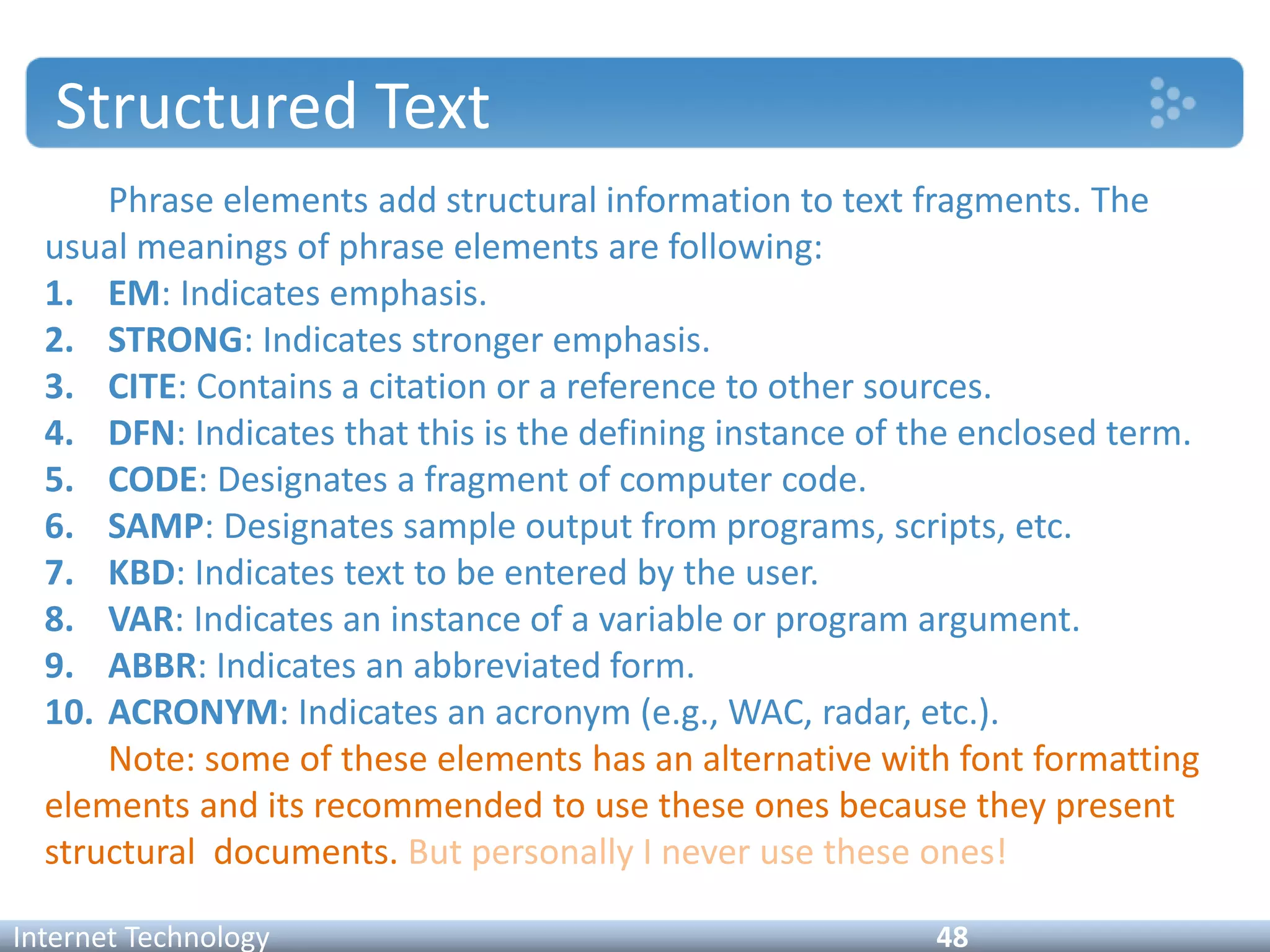 Structured Text
Phrase elements add structural information to text fragments. The
usual meanings of phrase elements are following:
1. EM: Indicates emphasis.
2. STRONG: Indicates stronger emphasis.
3. CITE: Contains a citation or a reference to other sources.
4. DFN: Indicates that this is the defining instance of the enclosed term.
5. CODE: Designates a fragment of computer code.
6. SAMP: Designates sample output from programs, scripts, etc.
7. KBD: Indicates text to be entered by the user.
8. VAR: Indicates an instance of a variable or program argument.
9. ABBR: Indicates an abbreviated form.
10. ACRONYM: Indicates an acronym (e.g., WAC, radar, etc.).
Note: some of these elements has an alternative with font formatting
elements and its recommended to use these ones because they present
structural documents. But personally I never use these ones!
Internet Technology 48
 