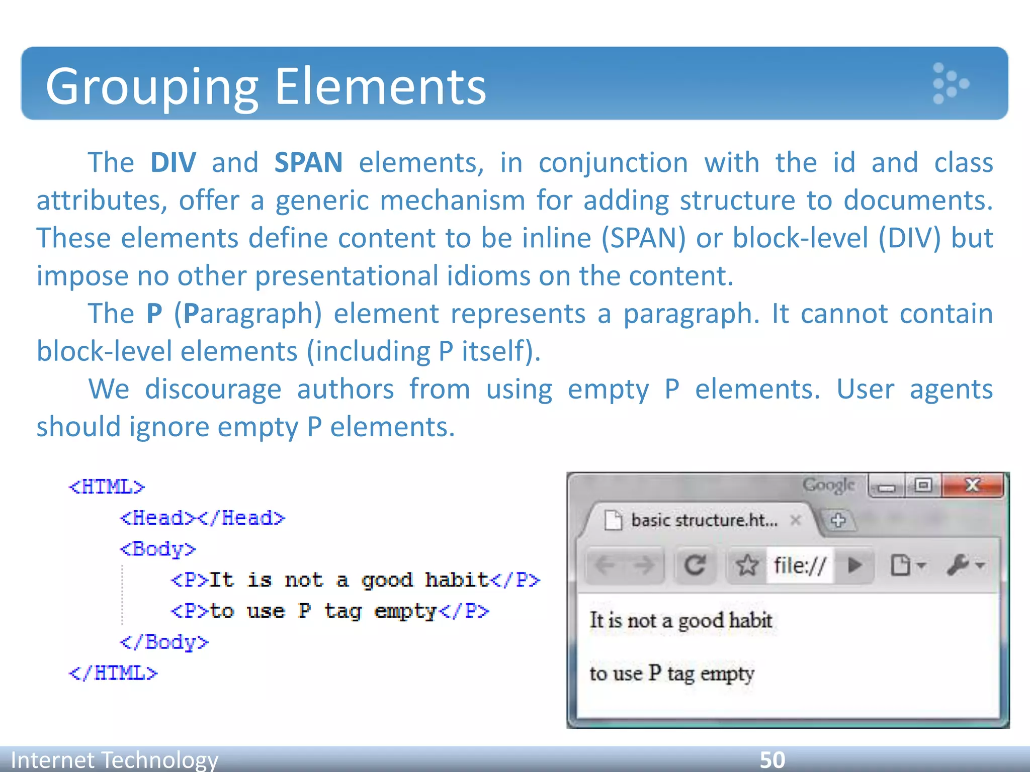 Grouping Elements
The DIV and SPAN elements, in conjunction with the id and class
attributes, offer a generic mechanism for adding structure to documents.
These elements define content to be inline (SPAN) or block-level (DIV) but
impose no other presentational idioms on the content.
The P (Paragraph) element represents a paragraph. It cannot contain
block-level elements (including P itself).
We discourage authors from using empty P elements. User agents
should ignore empty P elements.
Internet Technology 50
 