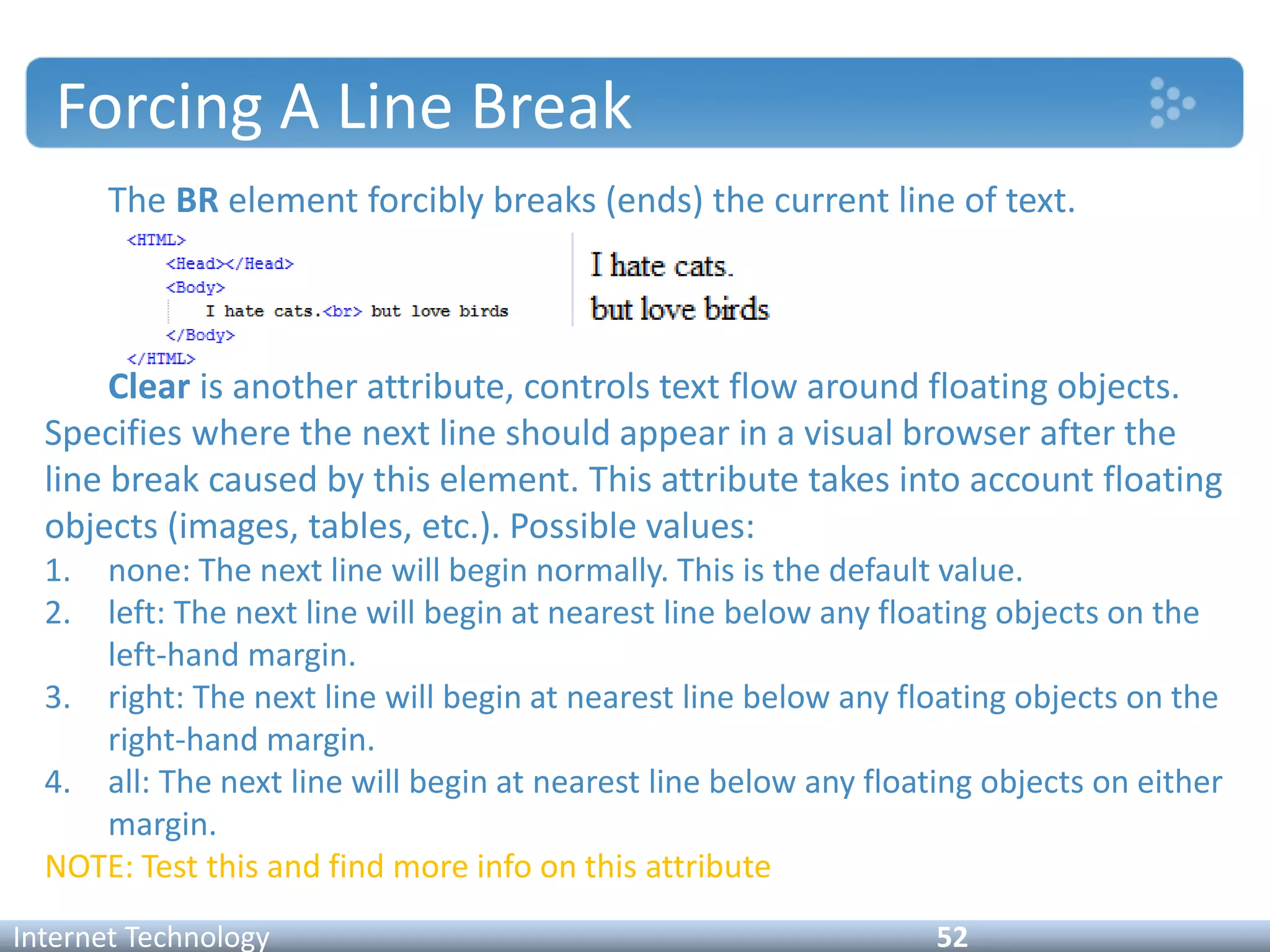 Forcing A Line Break
The BR element forcibly breaks (ends) the current line of text.
Clear is another attribute, controls text flow around floating objects.
Specifies where the next line should appear in a visual browser after the
line break caused by this element. This attribute takes into account floating
objects (images, tables, etc.). Possible values:
1. none: The next line will begin normally. This is the default value.
2. left: The next line will begin at nearest line below any floating objects on the
left-hand margin.
3. right: The next line will begin at nearest line below any floating objects on the
right-hand margin.
4. all: The next line will begin at nearest line below any floating objects on either
margin.
NOTE: Test this and find more info on this attribute
Internet Technology 52
 