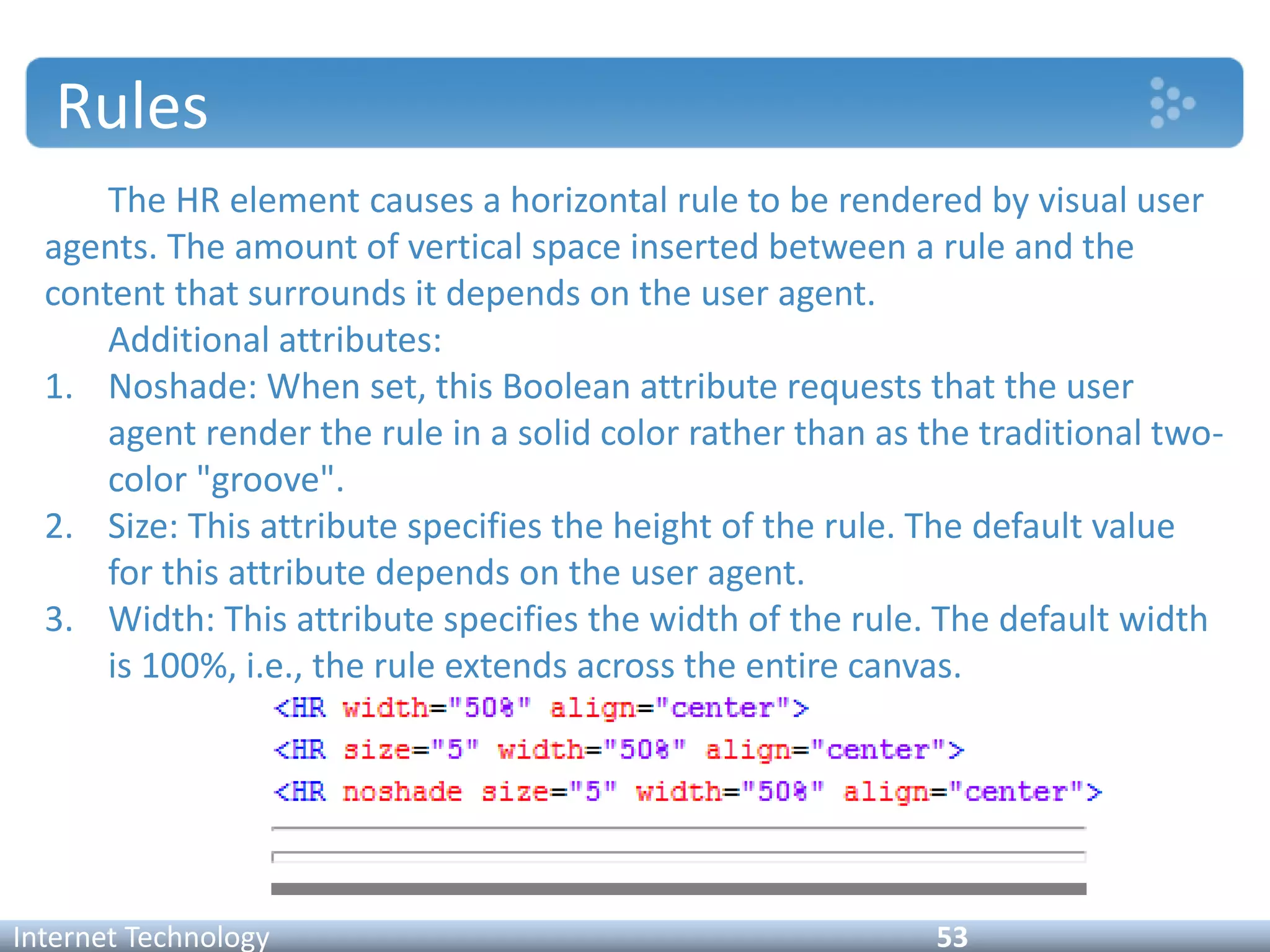 Rules
The HR element causes a horizontal rule to be rendered by visual user
agents. The amount of vertical space inserted between a rule and the
content that surrounds it depends on the user agent.
Additional attributes:
1. Noshade: When set, this Boolean attribute requests that the user
agent render the rule in a solid color rather than as the traditional two-
color "groove".
2. Size: This attribute specifies the height of the rule. The default value
for this attribute depends on the user agent.
3. Width: This attribute specifies the width of the rule. The default width
is 100%, i.e., the rule extends across the entire canvas.
Internet Technology 53
 