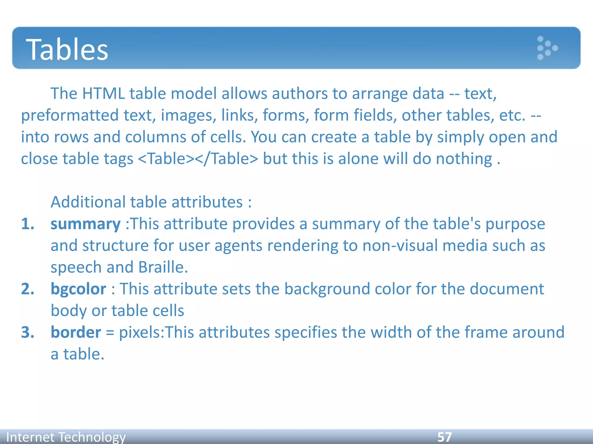 Tables
The HTML table model allows authors to arrange data -- text,
preformatted text, images, links, forms, form fields, other tables, etc. --
into rows and columns of cells. You can create a table by simply open and
close table tags <Table></Table> but this is alone will do nothing .
Additional table attributes :
1. summary :This attribute provides a summary of the table's purpose
and structure for user agents rendering to non-visual media such as
speech and Braille.
2. bgcolor : This attribute sets the background color for the document
body or table cells
3. border = pixels:This attributes specifies the width of the frame around
a table.
Internet Technology 57
 