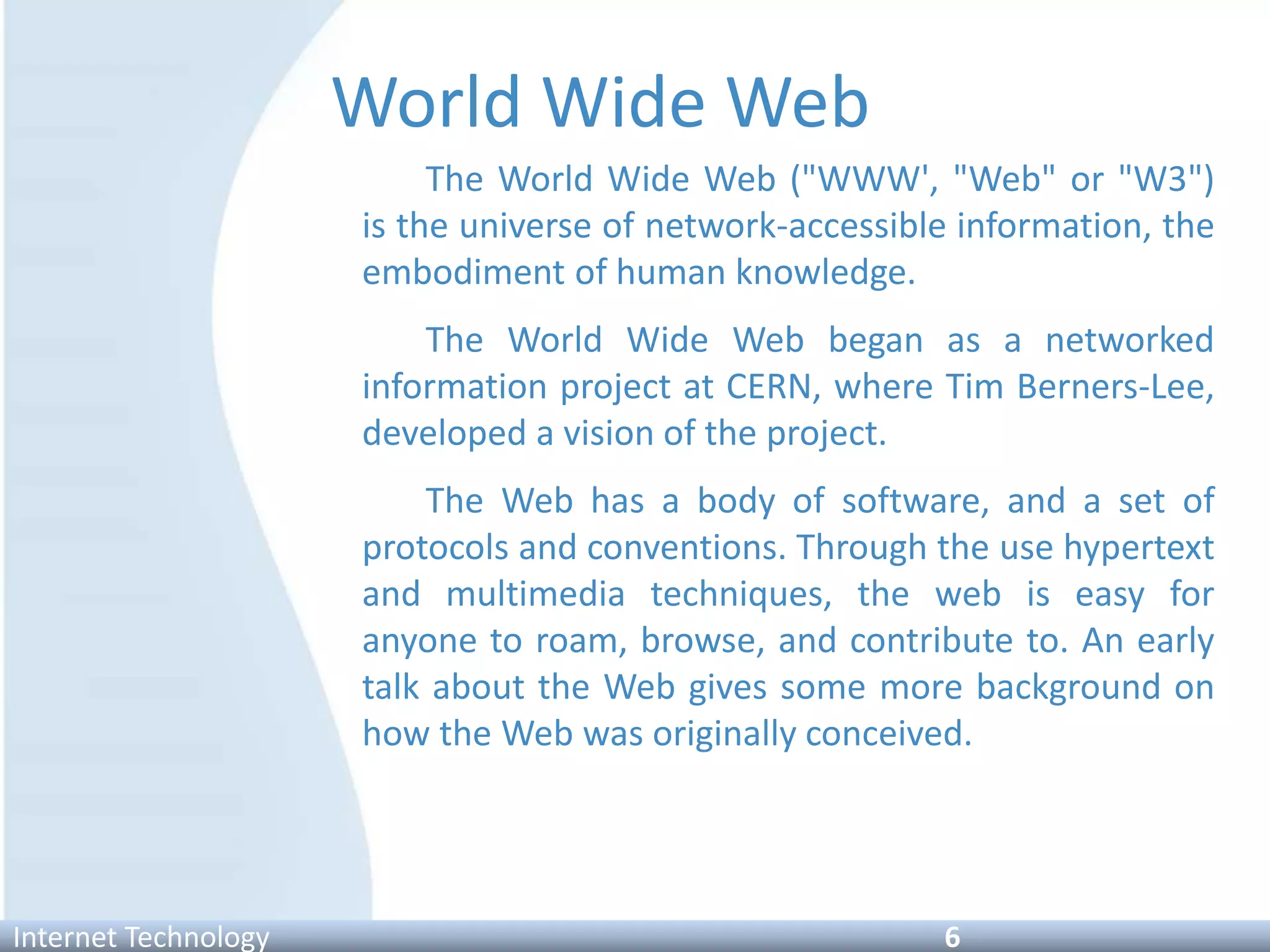 World Wide Web
The World Wide Web ("WWW', "Web" or "W3")
is the universe of network-accessible information, the
embodiment of human knowledge.
The World Wide Web began as a networked
information project at CERN, where Tim Berners-Lee,
developed a vision of the project.
The Web has a body of software, and a set of
protocols and conventions. Through the use hypertext
and multimedia techniques, the web is easy for
anyone to roam, browse, and contribute to. An early
talk about the Web gives some more background on
how the Web was originally conceived.
Internet Technology 6
 