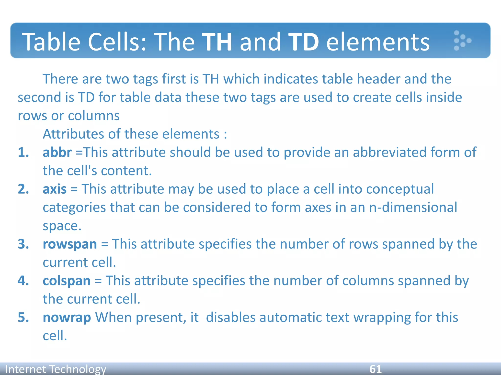 Table Cells: The TH and TD elements
There are two tags first is TH which indicates table header and the
second is TD for table data these two tags are used to create cells inside
rows or columns
Attributes of these elements :
1. abbr =This attribute should be used to provide an abbreviated form of
the cell's content.
2. axis = This attribute may be used to place a cell into conceptual
categories that can be considered to form axes in an n-dimensional
space.
3. rowspan = This attribute specifies the number of rows spanned by the
current cell.
4. colspan = This attribute specifies the number of columns spanned by
the current cell.
5. nowrap When present, it disables automatic text wrapping for this
cell.
Internet Technology 61
 