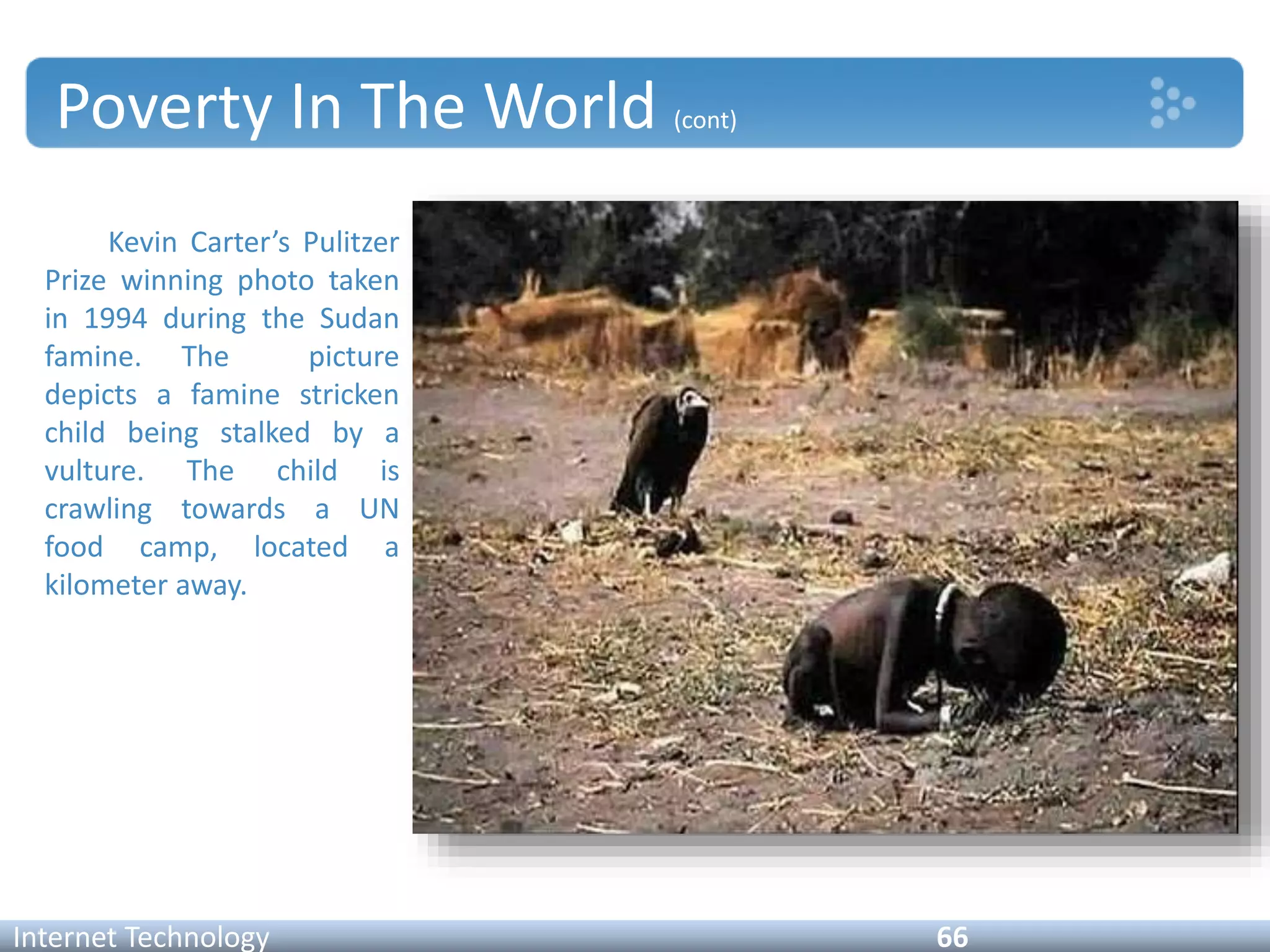 Poverty In The World (cont)
Kevin Carter’s Pulitzer
Prize winning photo taken
in 1994 during the Sudan
famine. The picture
depicts a famine stricken
child being stalked by a
vulture. The child is
crawling towards a UN
food camp, located a
kilometer away.
Internet Technology 66
 