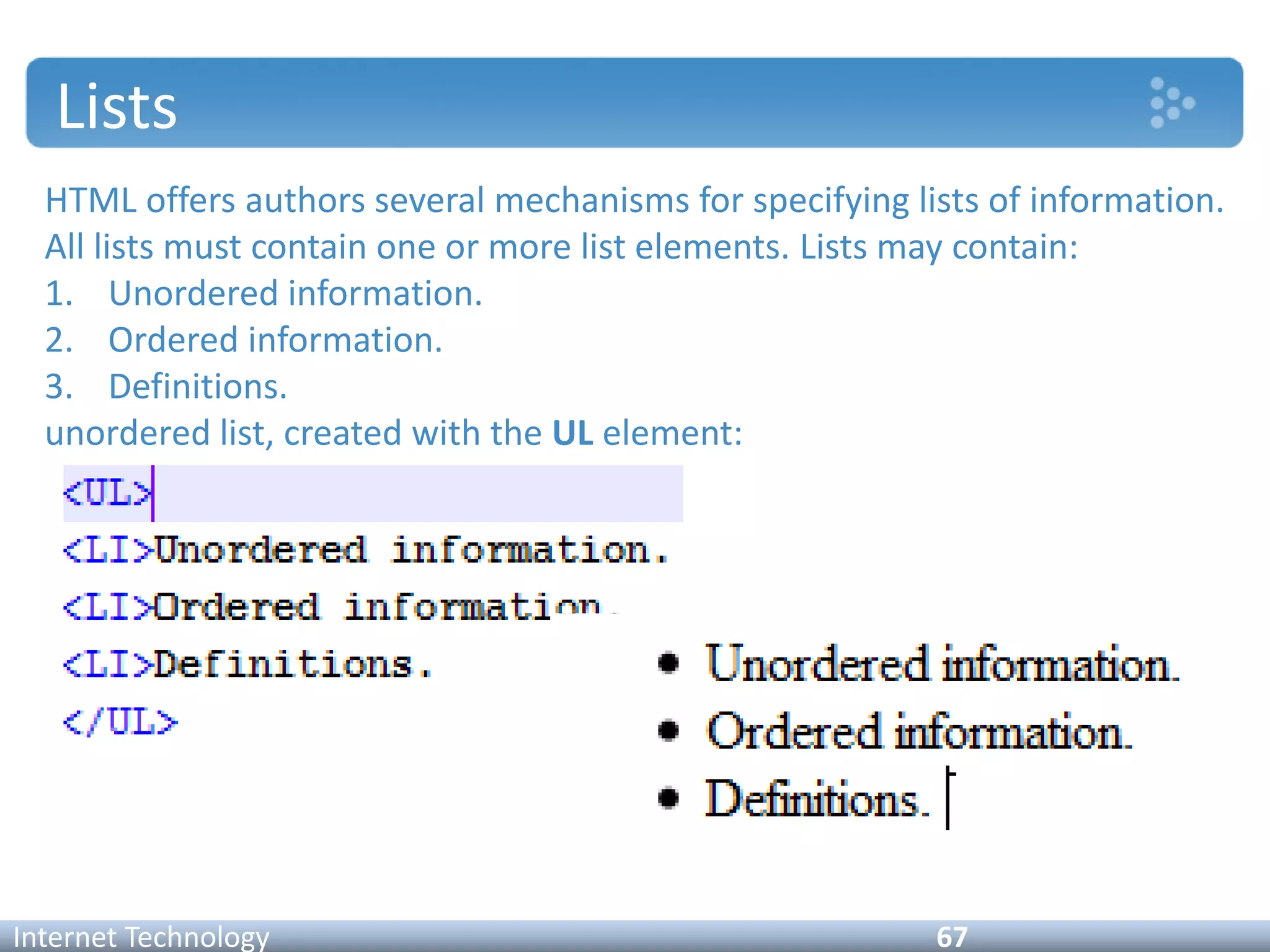 Lists
HTML offers authors several mechanisms for specifying lists of information.
All lists must contain one or more list elements. Lists may contain:
1. Unordered information.
2. Ordered information.
3. Definitions.
unordered list, created with the UL element:
Internet Technology 67
 