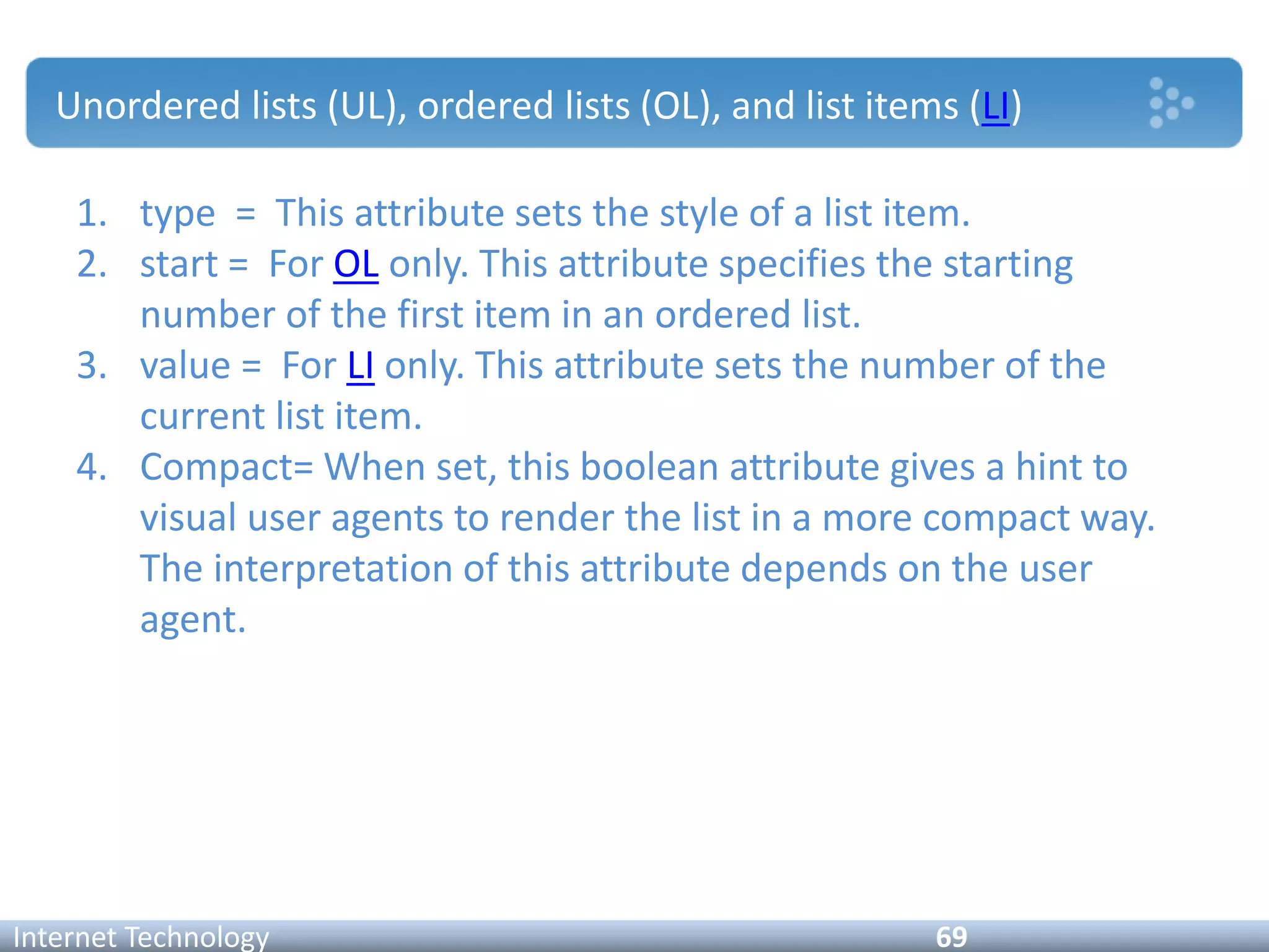 Unordered lists (UL), ordered lists (OL), and list items (LI)
Internet Technology 69
1. type = This attribute sets the style of a list item.
2. start = For OL only. This attribute specifies the starting
number of the first item in an ordered list.
3. value = For LI only. This attribute sets the number of the
current list item.
4. Compact= When set, this boolean attribute gives a hint to
visual user agents to render the list in a more compact way.
The interpretation of this attribute depends on the user
agent.
 