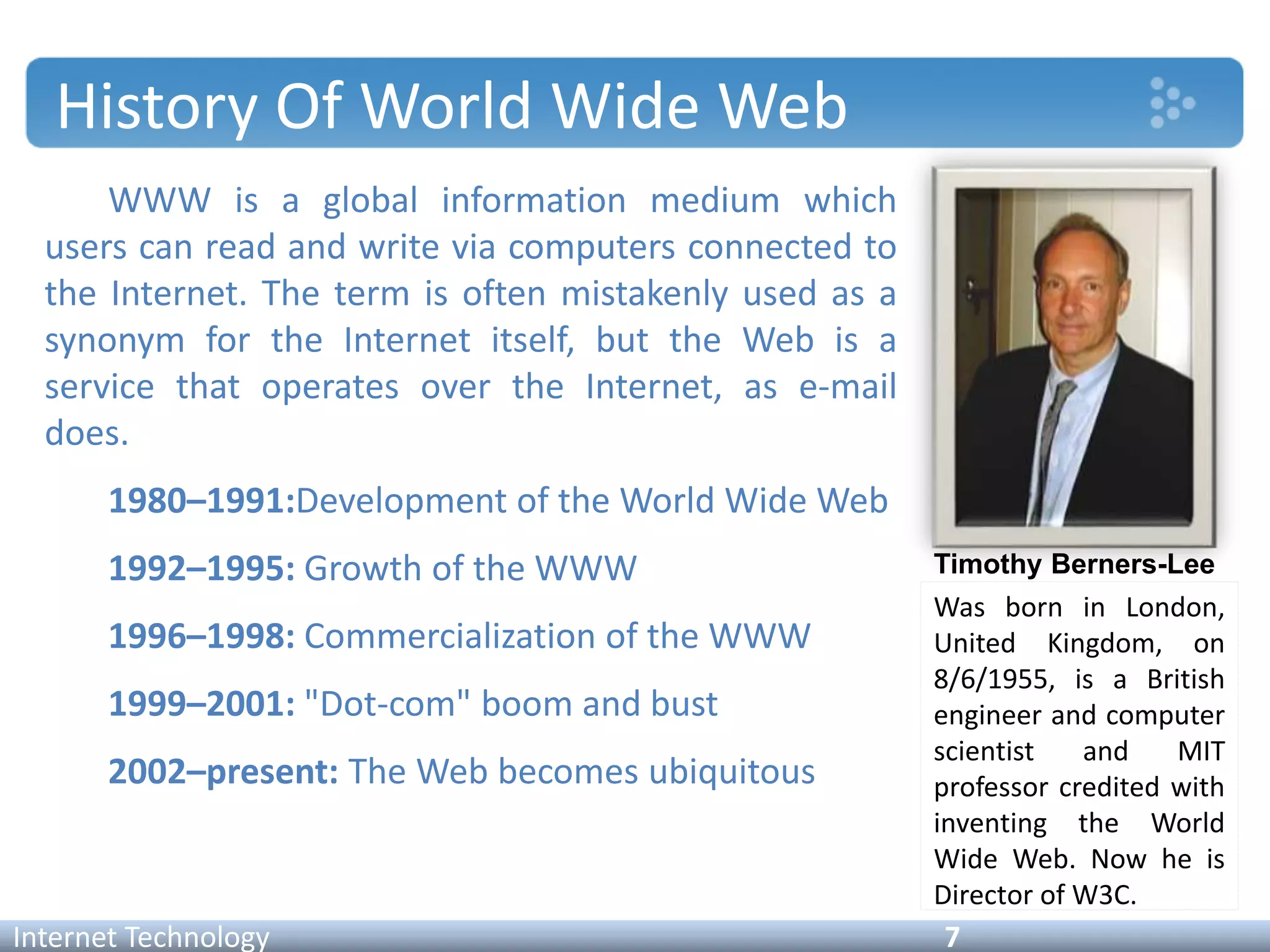 History Of World Wide Web
WWW is a global information medium which
users can read and write via computers connected to
the Internet. The term is often mistakenly used as a
synonym for the Internet itself, but the Web is a
service that operates over the Internet, as e-mail
does.
1980–1991:Development of the World Wide Web
1992–1995: Growth of the WWW
1996–1998: Commercialization of the WWW
1999–2001: "Dot-com" boom and bust
2002–present: The Web becomes ubiquitous
Internet Technology 7
Timothy Berners-Lee
Was born in London,
United Kingdom, on
8/6/1955, is a British
engineer and computer
scientist and MIT
professor credited with
inventing the World
Wide Web. Now he is
Director of W3C.
 