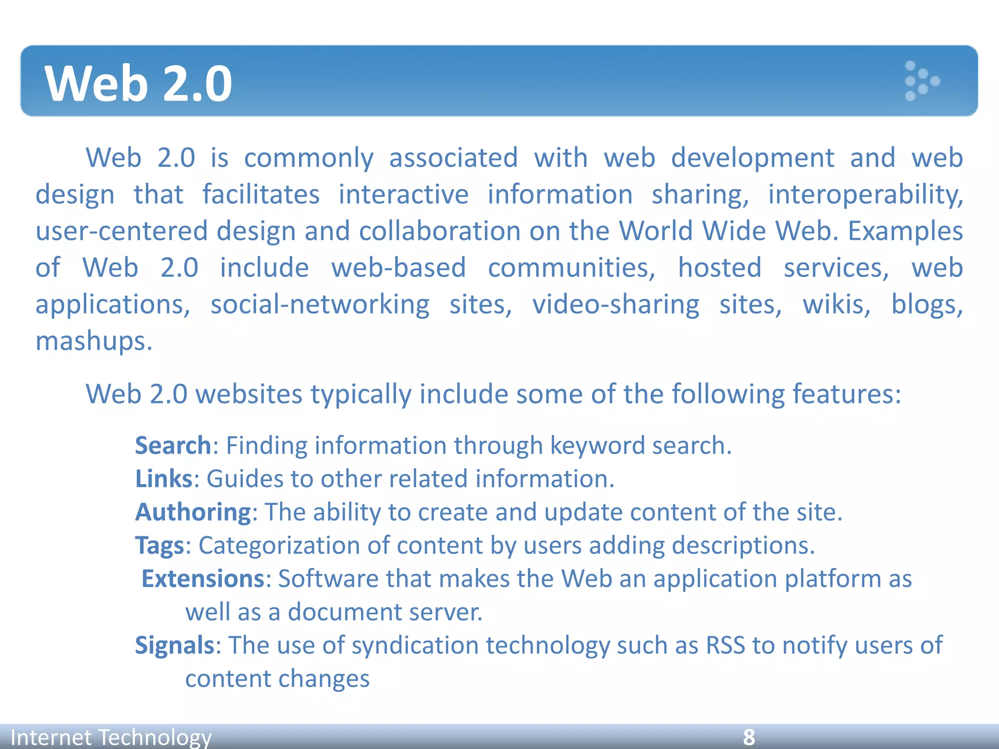 Web 2.0
Internet Technology 8
Web 2.0 is commonly associated with web development and web
design that facilitates interactive information sharing, interoperability,
user-centered design and collaboration on the World Wide Web. Examples
of Web 2.0 include web-based communities, hosted services, web
applications, social-networking sites, video-sharing sites, wikis, blogs,
mashups.
Web 2.0 websites typically include some of the following features:
Search: Finding information through keyword search.
Links: Guides to other related information.
Authoring: The ability to create and update content of the site.
Tags: Categorization of content by users adding descriptions.
Extensions: Software that makes the Web an application platform as
well as a document server.
Signals: The use of syndication technology such as RSS to notify users of
content changes
 