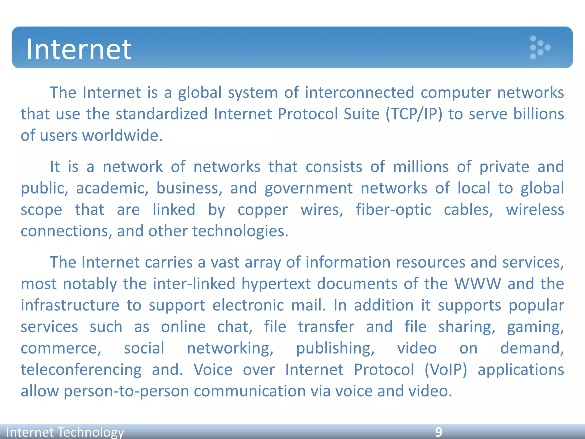 Internet
Internet Technology 9
The Internet is a global system of interconnected computer networks
that use the standardized Internet Protocol Suite (TCP/IP) to serve billions
of users worldwide.
It is a network of networks that consists of millions of private and
public, academic, business, and government networks of local to global
scope that are linked by copper wires, fiber-optic cables, wireless
connections, and other technologies.
The Internet carries a vast array of information resources and services,
most notably the inter-linked hypertext documents of the WWW and the
infrastructure to support electronic mail. In addition it supports popular
services such as online chat, file transfer and file sharing, gaming,
commerce, social networking, publishing, video on demand,
teleconferencing and. Voice over Internet Protocol (VoIP) applications
allow person-to-person communication via voice and video.
 