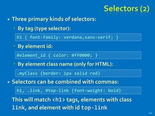 Selectors (2)
 Three primary kinds of selectors:
 By tag (type selector):
 By element id:
 By element class name (only for HTML):
 Selectors can be combined with commas:
This will match <h1> tags, elements with class
link, and element with id top-link
104
h1 { font-family: verdana,sans-serif; }
#element_id { color: #ff0000; }
.myClass {border: 1px solid red}
h1, .link, #top-link {font-weight: bold}
 