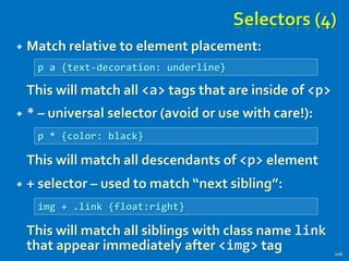 Selectors (4)
 Match relative to element placement:
This will match all <a> tags that are inside of <p>
 * – universal selector (avoid or use with care!):
This will match all descendants of <p> element
 + selector – used to match “next sibling”:
This will match all siblings with class name link
that appear immediately after <img> tag 106
p a {text-decoration: underline}
p * {color: black}
img + .link {float:right}
 