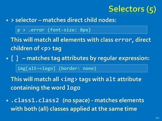 Selectors (5)
 > selector – matches direct child nodes:
This will match all elements with class error, direct
children of <p> tag
 [ ] – matches tag attributes by regular expression:
This will match all <img> tags with alt attribute
containing the word logo
 .class1.class2 (no space) - matches elements
with both (all) classes applied at the same time
107
p > .error {font-size: 8px}
img[alt~=logo] {border: none}
 