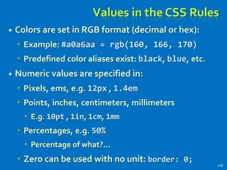Values in the CSS Rules
 Colors are set in RGB format (decimal or hex):
 Example: #a0a6aa = rgb(160, 166, 170)
 Predefined color aliases exist: black, blue, etc.
 Numeric values are specified in:
 Pixels, ems, e.g. 12px , 1.4em
 Points, inches, centimeters, millimeters
 E.g. 10pt , 1in, 1cm, 1mm
 Percentages, e.g. 50%
 Percentage of what?...
 Zero can be used with no unit: border: 0;
108
 