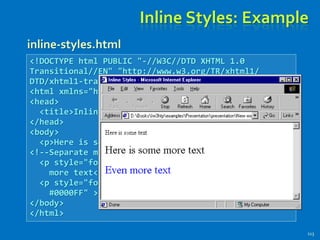 Inline Styles: Example
113
<!DOCTYPE html PUBLIC "-//W3C//DTD XHTML 1.0
Transitional//EN" "http://www.w3.org/TR/xhtml1/
DTD/xhtml1-transitional.dtd">
<html xmlns="http://www.w3.org/1999/xhtml">
<head>
<title>Inline Styles</title>
</head>
<body>
<p>Here is some text</p>
<!--Separate multiple styles with a semicolon-->
<p style="font-size: 20pt">Here is some
more text</p>
<p style="font-size: 20pt;color:
#0000FF" >Even more text</p>
</body>
</html>
inline-styles.html
 
