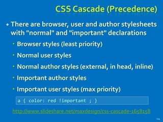 CSS Cascade (Precedence)
 There are browser, user and author stylesheets
with "normal" and "important" declarations
 Browser styles (least priority)
 Normal user styles
 Normal author styles (external, in head, inline)
 Important author styles
 Important user styles (max priority)
114
a { color: red !important ; }
http://www.slideshare.net/maxdesign/css-cascade-1658158
 