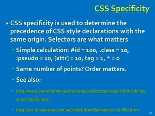 CSS Specificity
 CSS specificity is used to determine the
precedence of CSS style declarations with the
same origin. Selectors are what matters
 Simple calculation: #id = 100, .class = 10,
:pseudo = 10, [attr] = 10, tag = 1, * = 0
 Same number of points? Order matters.
 See also:
 http://www.smashingmagazine.com/2007/07/27/css-specificity-things-
you-should-know/
 http://css.maxdesign.com.au/selectutorial/advanced_conflict.htm
115
 