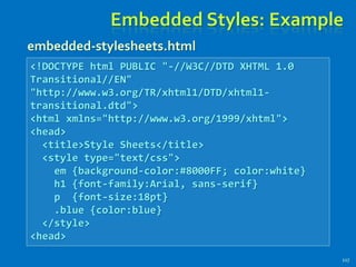 Embedded Styles: Example
117
<!DOCTYPE html PUBLIC "-//W3C//DTD XHTML 1.0
Transitional//EN"
"http://www.w3.org/TR/xhtml1/DTD/xhtml1-
transitional.dtd">
<html xmlns="http://www.w3.org/1999/xhtml">
<head>
<title>Style Sheets</title>
<style type="text/css">
em {background-color:#8000FF; color:white}
h1 {font-family:Arial, sans-serif}
p {font-size:18pt}
.blue {color:blue}
</style>
<head>
embedded-stylesheets.html
 