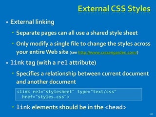 External CSS Styles
 External linking
 Separate pages can all use a shared style sheet
 Only modify a single file to change the styles across
your entire Web site (see http://www.csszengarden.com/)
 link tag (with a rel attribute)
 Specifies a relationship between current document
and another document
 link elements should be in the <head>
120
<link rel="stylesheet" type="text/css"
href="styles.css">
 
