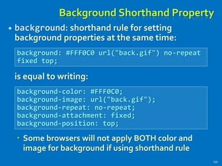 Background Shorthand Property
 background: shorthand rule for setting
background properties at the same time:
is equal to writing:
 Some browsers will not apply BOTH color and
image for background if using shorthand rule
131
background: #FFF0C0 url("back.gif") no-repeat
fixed top;
background-color: #FFF0C0;
background-image: url("back.gif");
background-repeat: no-repeat;
background-attachment: fixed;
background-position: top;
 