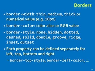 Borders
 border-width: thin, medium, thick or
numerical value (e.g. 10px)
 border-color: color alias or RGB value
 border-style: none, hidden, dotted,
dashed, solid, double, groove, ridge,
inset, outset
 Each property can be defined separately for
left, top, bottom and right
 border-top-style, border-left-color, …
133
 