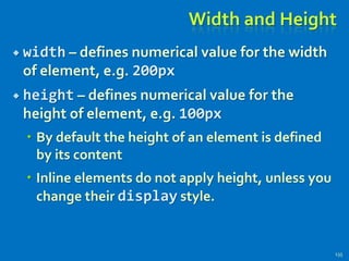 Width and Height
 width – defines numerical value for the width
of element, e.g. 200px
 height – defines numerical value for the
height of element, e.g. 100px
 By default the height of an element is defined
by its content
 Inline elements do not apply height, unless you
change their display style.
135
 