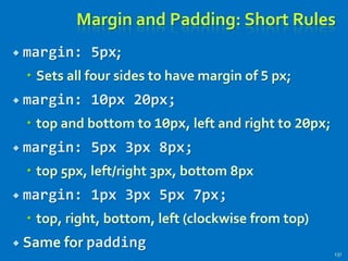 Margin and Padding: Short Rules
 margin: 5px;
 Sets all four sides to have margin of 5 px;
 margin: 10px 20px;
 top and bottom to 10px, left and right to 20px;
 margin: 5px 3px 8px;
 top 5px, left/right 3px, bottom 8px
 margin: 1px 3px 5px 7px;
 top, right, bottom, left (clockwise from top)
 Same for padding
137
 