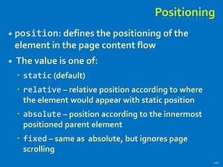 Positioning
 position: defines the positioning of the
element in the page content flow
 The value is one of:
 static (default)
 relative – relative position according to where
the element would appear with static position
 absolute – position according to the innermost
positioned parent element
 fixed – same as absolute, but ignores page
scrolling
140
 