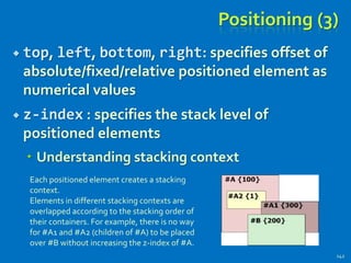 Positioning (3)
 top, left, bottom, right: specifies offset of
absolute/fixed/relative positioned element as
numerical values
 z-index : specifies the stack level of
positioned elements
 Understanding stacking context
142
Each positioned element creates a stacking
context.
Elements in different stacking contexts are
overlapped according to the stacking order of
their containers. For example, there is no way
for #A1 and #A2 (children of #A) to be placed
over #B without increasing the z-index of #A.
 