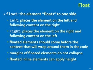 Float
 float: the element “floats” to one side
 left: places the element on the left and
following content on the right
 right: places the element on the right and
following content on the left
 floated elements should come before the
content that will wrap around them in the code
 margins of floated elements do not collapse
 floated inline elements can apply height
144
 
