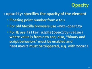 Opacity
 opacity: specifies the opacity of the element
 Floating point number from 0 to 1
 For old Mozilla browsers use –moz-opacity
 For IE use filter:alpha(opacity=value)
where value is from 0 to 100; also, "binary and
script behaviors" must be enabled and
hasLayout must be triggered, e.g. with zoom:1
148
 