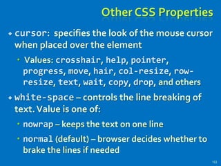 Other CSS Properties
 cursor: specifies the look of the mouse cursor
when placed over the element
 Values: crosshair, help, pointer,
progress, move, hair, col-resize, row-
resize, text, wait, copy, drop, and others
 white-space – controls the line breaking of
text.Value is one of:
 nowrap – keeps the text on one line
 normal (default) – browser decides whether to
brake the lines if needed
153
 