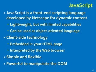 JavaScript
 JavaScript is a front-end scripting language
developed by Netscape for dynamic content
 Lightweight, but with limited capabilities
 Can be used as object-oriented language
 Client-side technology
 Embedded in your HTML page
 Interpreted by theWeb browser
 Simple and flexible
 Powerful to manipulate the DOM
167
 