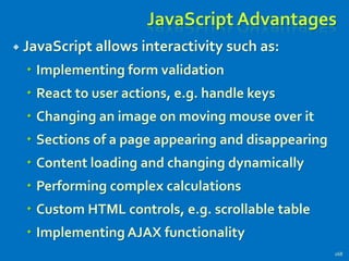 JavaScript Advantages
 JavaScript allows interactivity such as:
 Implementing form validation
 React to user actions, e.g. handle keys
 Changing an image on moving mouse over it
 Sections of a page appearing and disappearing
 Content loading and changing dynamically
 Performing complex calculations
 Custom HTML controls, e.g. scrollable table
 Implementing AJAX functionality
168
 