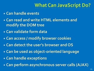 What Can JavaScript Do?
 Can handle events
 Can read and write HTML elements and
modify the DOM tree
 Can validate form data
 Can access / modify browser cookies
 Can detect the user’s browser and OS
 Can be used as object-oriented language
 Can handle exceptions
 Can perform asynchronous server calls (AJAX)
169
 