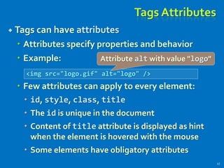 Tags Attributes
 Tags can have attributes
 Attributes specify properties and behavior
 Example:
 Few attributes can apply to every element:
 id, style, class, title
 The id is unique in the document
 Content of title attribute is displayed as hint
when the element is hovered with the mouse
 Some elements have obligatory attributes
17
<img src="logo.gif" alt="logo" />
Attribute alt with value "logo"
 
