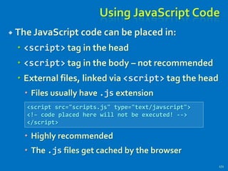 Using JavaScript Code
 The JavaScript code can be placed in:
 <script> tag in the head
 <script> tag in the body – not recommended
 External files, linked via <script> tag the head
 Files usually have .js extension
 Highly recommended
 The .js files get cached by the browser
172
<script src="scripts.js" type="text/javscript">
<!– code placed here will not be executed! -->
</script>
 