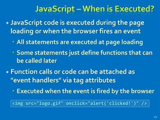 JavaScript – When is Executed?
 JavaScript code is executed during the page
loading or when the browser fires an event
 All statements are executed at page loading
 Some statements just define functions that can
be called later
 Function calls or code can be attached as
"event handlers" via tag attributes
 Executed when the event is fired by the browser
173
<img src="logo.gif" onclick="alert('clicked!')" />
 