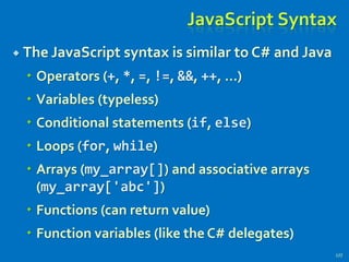 JavaScript Syntax
 The JavaScript syntax is similar to C# and Java
 Operators (+, *, =, !=, &&, ++, …)
 Variables (typeless)
 Conditional statements (if, else)
 Loops (for, while)
 Arrays (my_array[]) and associative arrays
(my_array['abc'])
 Functions (can return value)
 Function variables (like the C# delegates)
177
 