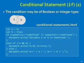 Conditional Statement (if) (2)
 The condition may be of Boolean or integer type:
187
var a = 0;
var b = true;
if (typeof(a)=="undefined" || typeof(b)=="undefined") {
document.write("Variable a or b is undefined.");
}
else if (!a && b) {
document.write("a==0; b==true;");
} else {
document.write("a==" + a + "; b==" + b + ";");
}
conditional-statements.html
 