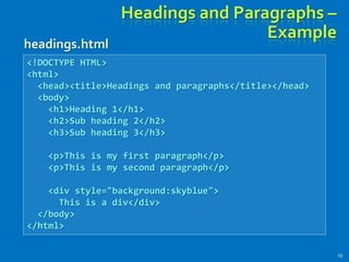 Headings and Paragraphs –
Example
19
<!DOCTYPE HTML>
<html>
<head><title>Headings and paragraphs</title></head>
<body>
<h1>Heading 1</h1>
<h2>Sub heading 2</h2>
<h3>Sub heading 3</h3>
<p>This is my first paragraph</p>
<p>This is my second paragraph</p>
<div style="background:skyblue">
This is a div</div>
</body>
</html>
headings.html
 