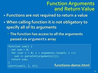 Function Arguments
and ReturnValue
 Functions are not required to return a value
 When calling function it is not obligatory to
specify all of its arguments
 The function has access to all the arguments
passed via arguments array
191
function sum() {
var sum = 0;
for (var i = 0; i < arguments.length; i ++)
sum += parseInt(arguments[i]);
return sum;
}
alert(sum(1, 2, 4)); functions-demo.html
 