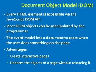 Document Object Model (DOM)
 Every HTML element is accessible via the
JavaScript DOM API
 Most DOM objects can be manipulated by the
programmer
 The event model lets a document to react when
the user does something on the page
 Advantages
 Create interactive pages
 Updates the objects of a page without reloading it
193
 