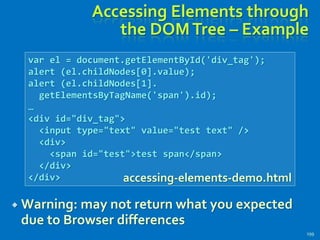 Accessing Elements through
the DOMTree – Example
 Warning: may not return what you expected
due to Browser differences
199
var el = document.getElementById('div_tag');
alert (el.childNodes[0].value);
alert (el.childNodes[1].
getElementsByTagName('span').id);
…
<div id="div_tag">
<input type="text" value="test text" />
<div>
<span id="test">test span</span>
</div>
</div> accessing-elements-demo.html
 