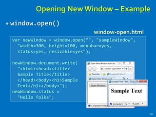 Opening New Window – Example
 window.open()
210
var newWindow = window.open("", "sampleWindow",
"width=300, height=100, menubar=yes,
status=yes, resizable=yes");
newWindow.document.write(
"<html><head><title>
Sample Title</title>
</head><body><h1>Sample
Text</h1></body>");
newWindow.status =
"Hello folks";
window-open.html
 