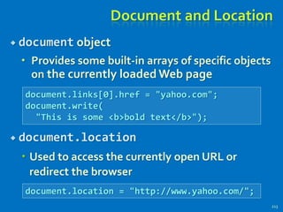 Document and Location
 document object
 Provides some built-in arrays of specific objects
on the currently loaded Web page
 document.location
 Used to access the currently open URL or
redirect the browser
213
document.links[0].href = "yahoo.com";
document.write(
"This is some <b>bold text</b>");
document.location = "http://www.yahoo.com/";
 