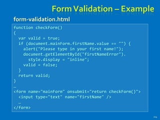 FormValidation – Example
214
function checkForm()
{
var valid = true;
if (document.mainForm.firstName.value == "") {
alert("Please type in your first name!");
document.getElementById("firstNameError").
style.display = "inline";
valid = false;
}
return valid;
}
…
<form name="mainForm" onsubmit="return checkForm()">
<input type="text" name="firstName" />
…
</form>
form-validation.html
 