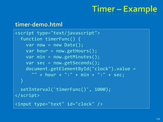 Timer – Example
219
<script type="text/javascript">
function timerFunc() {
var now = new Date();
var hour = now.getHours();
var min = now.getMinutes();
var sec = now.getSeconds();
document.getElementById("clock").value =
"" + hour + ":" + min + ":" + sec;
}
setInterval('timerFunc()', 1000);
</script>
<input type="text" id="clock" />
timer-demo.html
 
