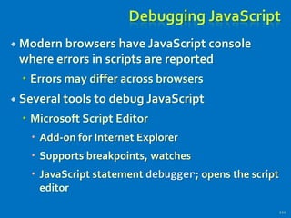 Debugging JavaScript
 Modern browsers have JavaScript console
where errors in scripts are reported
 Errors may differ across browsers
 Several tools to debug JavaScript
 Microsoft Script Editor
 Add-on for Internet Explorer
 Supports breakpoints, watches
 JavaScript statement debugger; opens the script
editor
221
 