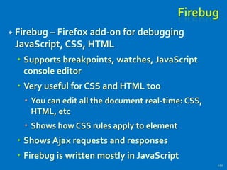 Firebug
 Firebug – Firefox add-on for debugging
JavaScript, CSS, HTML
 Supports breakpoints, watches, JavaScript
console editor
 Very useful for CSS and HTML too
 You can edit all the document real-time: CSS,
HTML, etc
 Shows how CSS rules apply to element
 Shows Ajax requests and responses
 Firebug is written mostly in JavaScript
222
 