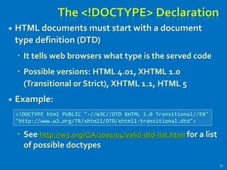 The <!DOCTYPE> Declaration
 HTML documents must start with a document
type definition (DTD)
 It tells web browsers what type is the served code
 Possible versions: HTML 4.01, XHTML 1.0
(Transitional or Strict), XHTML 1.1, HTML 5
 Example:
 See http://w3.org/QA/2002/04/valid-dtd-list.html for a list
of possible doctypes
23
<!DOCTYPE html PUBLIC "-//W3C//DTD XHTML 1.0 Transitional//EN"
"http://www.w3.org/TR/xhtml1/DTD/xhtml1-transitional.dtd">
 